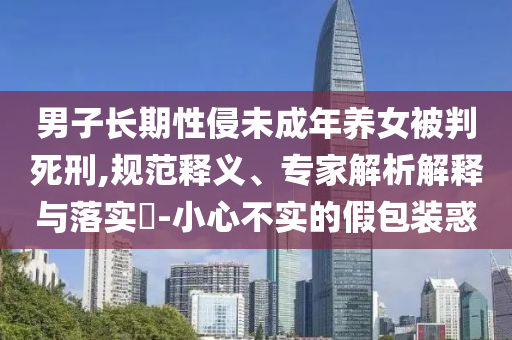 男子長期性侵未成年養(yǎng)女被判死刑,規(guī)范釋義、專家解析解釋與落實?-小心不實的假包裝惑