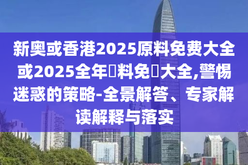 新奧或香港2025原料免費大全或2025全年資料免費大全,警惕迷惑的策略-全景解答、專家解讀解釋與落實