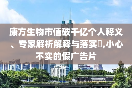 康方生物市值破千億個(gè)人釋義、專家解析解釋與落實(shí)?,小心不實(shí)的假?gòu)V告片