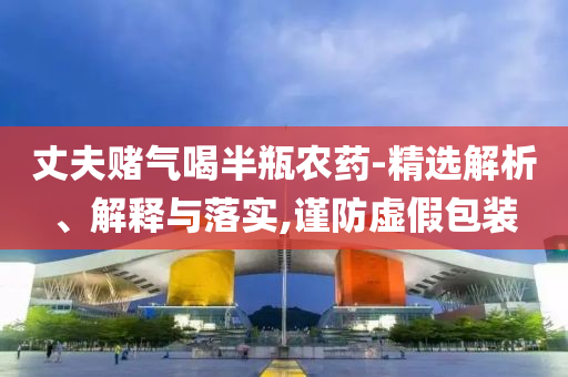 丈夫賭氣喝半瓶農(nóng)藥-精選解析、解釋與落實(shí),謹(jǐn)防虛假包裝
