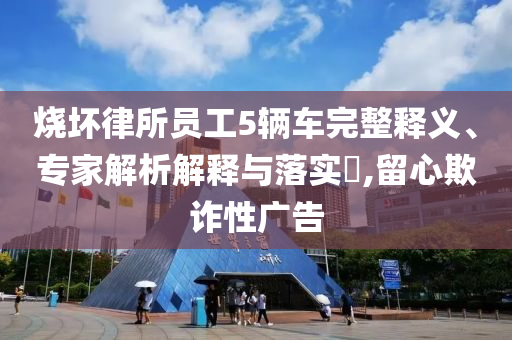 燒壞律所員工5輛車完整釋義、專家解析解釋與落實?,留心欺詐性廣告