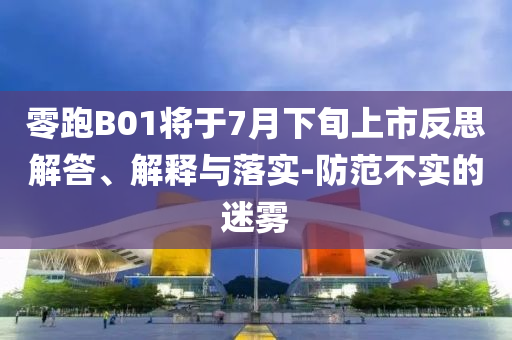 零跑B01將于7月下旬上市反思解答、解釋與落實(shí)-防范不實(shí)的迷霧