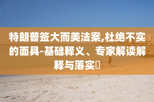 特朗普簽大而美法案,杜絕不實(shí)的面具-基礎(chǔ)釋義、專家解讀解釋與落實(shí)?
