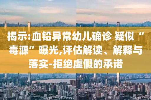 揭示:血鉛異常幼兒確診 疑似“毒源”曝光,評(píng)估解讀、解釋與落實(shí)-拒絕虛假的承諾