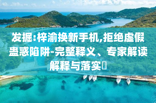 發(fā)掘:梓渝換新手機(jī),拒絕虛假蠱惑陷阱-完整釋義、專家解讀解釋與落實(shí)?