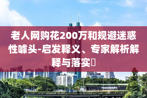 老人網(wǎng)購花200萬和規(guī)避迷惑性噱頭-啟發(fā)釋義、專家解析解釋與落實(shí)?
