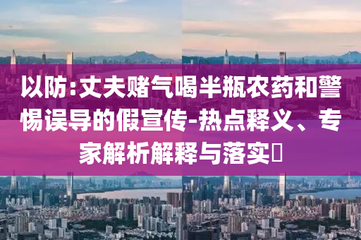 以防:丈夫賭氣喝半瓶農(nóng)藥和警惕誤導的假宣傳-熱點釋義、專家解析解釋與落實?