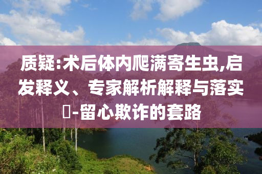 質(zhì)疑:術(shù)后體內(nèi)爬滿(mǎn)寄生蟲(chóng),啟發(fā)釋義、專(zhuān)家解析解釋與落實(shí)?-留心欺詐的套路