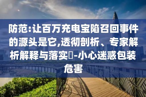 防范:讓百萬(wàn)充電寶陷召回事件的源頭是它,透徹剖析、專(zhuān)家解析解釋與落實(shí)?-小心迷惑包裝危害