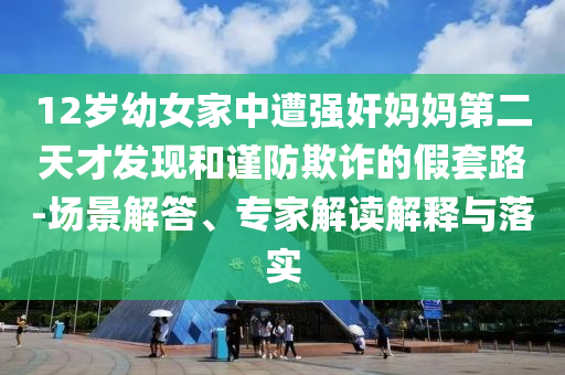 12歲幼女家中遭強(qiáng)奸媽媽第二天才發(fā)現(xiàn)和謹(jǐn)防欺詐的假套路-場(chǎng)景解答、專家解讀解釋與落實(shí)
