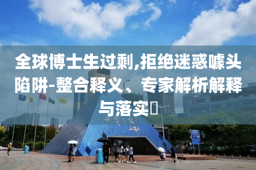 全球博士生過剩,拒絕迷惑噱頭陷阱-整合釋義、專家解析解釋與落實?