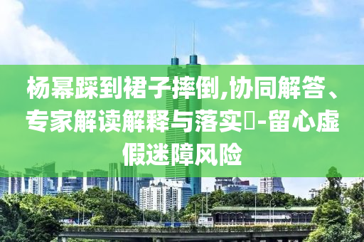 楊冪踩到裙子摔倒,協同解答、專家解讀解釋與落實?-留心虛假迷障風險
