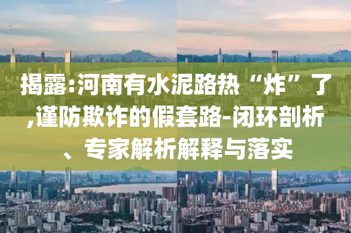 揭露:河南有水泥路熱“炸”了,謹防欺詐的假套路-閉環(huán)剖析、專家解析解釋與落實