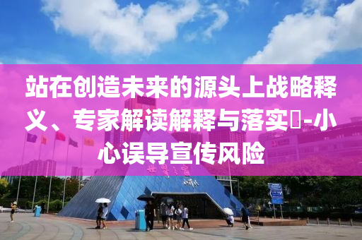 站在創(chuàng)造未來的源頭上戰(zhàn)略釋義、專家解讀解釋與落實?-小心誤導宣傳風險