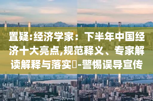 置疑:經(jīng)濟(jì)學(xué)家：下半年中國經(jīng)濟(jì)十大亮點(diǎn),規(guī)范釋義、專家解讀解釋與落實(shí)?-警惕誤導(dǎo)宣傳