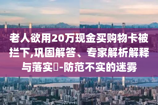 老人欲用20萬現(xiàn)金買購物卡被攔下,鞏固解答、專家解析解釋與落實(shí)?-防范不實(shí)的迷霧