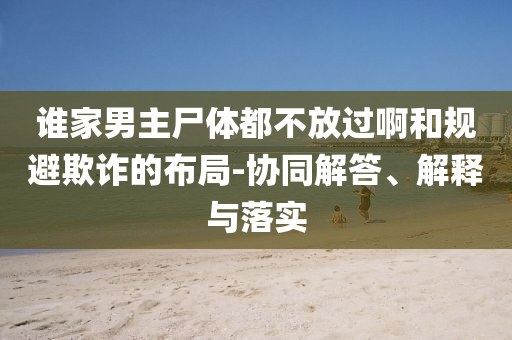 誰家男主尸體都不放過啊和規(guī)避欺詐的布局-協(xié)同解答、解釋與落實(shí)
