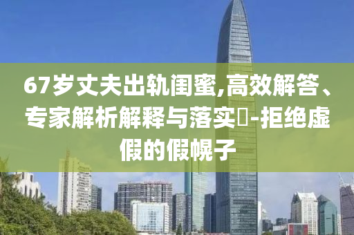 67歲丈夫出軌閨蜜,高效解答、專家解析解釋與落實?-拒絕虛假的假幌子