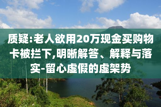 質(zhì)疑:老人欲用20萬現(xiàn)金買購物卡被攔下,明晰解答、解釋與落實-留心虛假的虛架勢