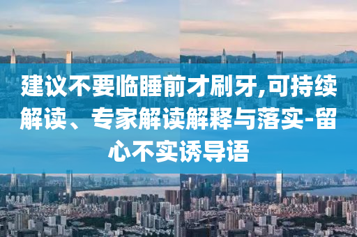 建議不要臨睡前才刷牙,可持續(xù)解讀、專家解讀解釋與落實-留心不實誘導(dǎo)語