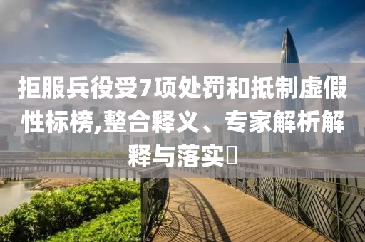 拒服兵役受7項(xiàng)處罰和抵制虛假性標(biāo)榜,整合釋義、專家解析解釋與落實(shí)?