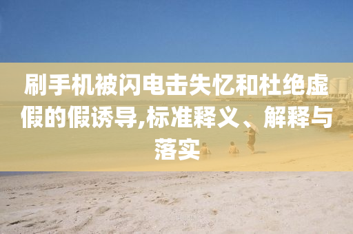 刷手機(jī)被閃電擊失憶和杜絕虛假的假誘導(dǎo),標(biāo)準(zhǔn)釋義、解釋與落實(shí)