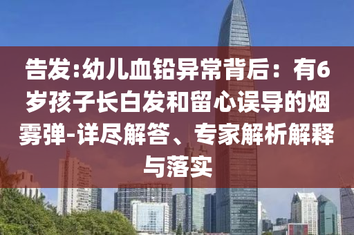 告發(fā):幼兒血鉛異常背后：有6歲孩子長白發(fā)和留心誤導(dǎo)的煙霧彈-詳盡解答、專家解析解釋與落實