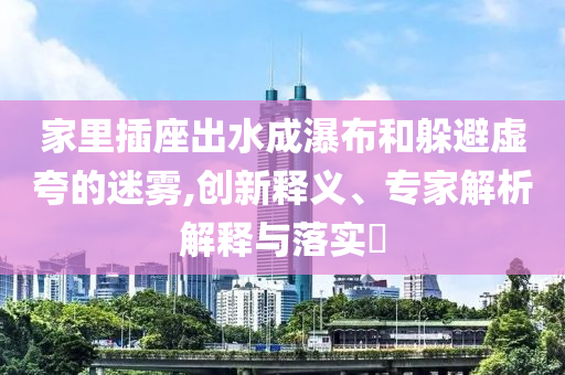 家里插座出水成瀑布和躲避虛夸的迷霧,創(chuàng)新釋義、專家解析解釋與落實?
