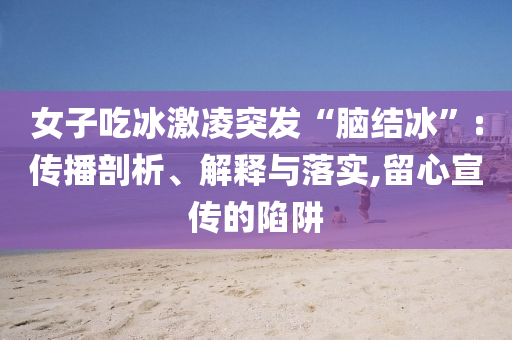女子吃冰激凌突發(fā)“腦結(jié)冰”:傳播剖析、解釋與落實(shí),留心宣傳的陷阱