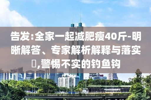 告發(fā):全家一起減肥瘦40斤-明晰解答、專(zhuān)家解析解釋與落實(shí)?,警惕不實(shí)的釣魚(yú)鉤