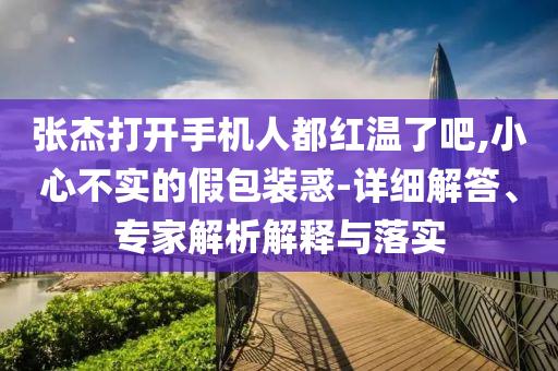 張杰打開手機(jī)人都紅溫了吧,小心不實(shí)的假包裝惑-詳細(xì)解答、專家解析解釋與落實(shí)