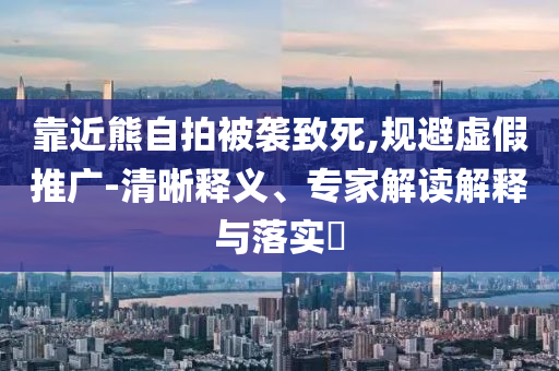 靠近熊自拍被襲致死,規(guī)避虛假推廣-清晰釋義、專家解讀解釋與落實(shí)?