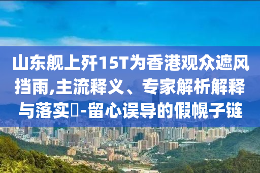 山東艦上殲15T為香港觀眾遮風(fēng)擋雨,主流釋義、專家解析解釋與落實(shí)?-留心誤導(dǎo)的假幌子鏈