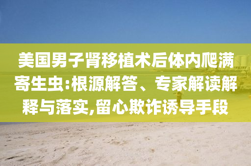 美國男子腎移植術(shù)后體內(nèi)爬滿寄生蟲:根源解答、專家解讀解釋與落實(shí),留心欺詐誘導(dǎo)手段