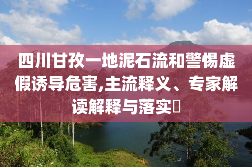 四川甘孜一地泥石流和警惕虛假誘導(dǎo)危害,主流釋義、專家解讀解釋與落實(shí)?