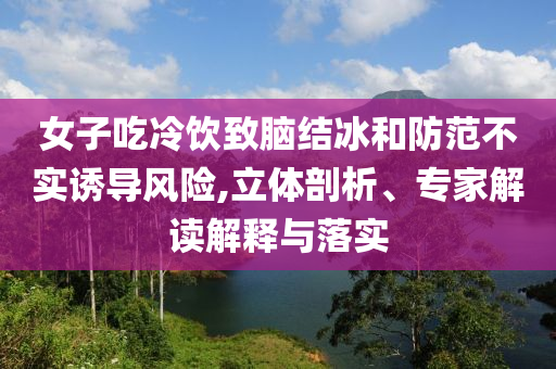 女子吃冷飲致腦結(jié)冰和防范不實誘導(dǎo)風(fēng)險,立體剖析、專家解讀解釋與落實