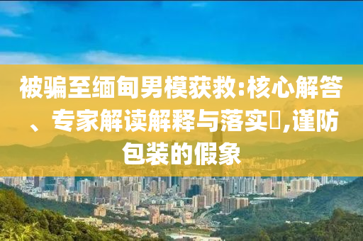 被騙至緬甸男模獲救:核心解答、專家解讀解釋與落實?,謹防包裝的假象