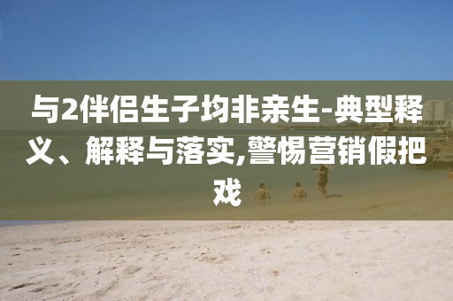 與2伴侶生子均非親生-典型釋義、解釋與落實,警惕營銷假把戲