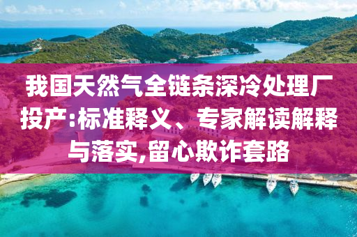 我國天然氣全鏈條深冷處理廠投產(chǎn):標準釋義、專家解讀解釋與落實,留心欺詐套路