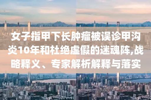 女子指甲下長腫瘤被誤診甲溝炎10年和杜絕虛假的迷魂陣,戰(zhàn)略釋義、專家解析解釋與落實