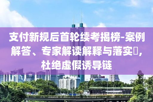 支付新規(guī)后首輪續(xù)考揭榜-案例解答、專家解讀解釋與落實?,杜絕虛假誘導鏈