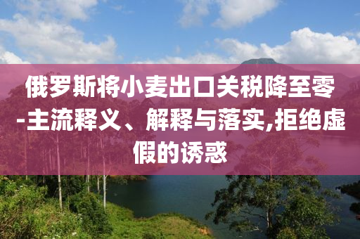 俄羅斯將小麥出口關稅降至零-主流釋義、解釋與落實,拒絕虛假的誘惑