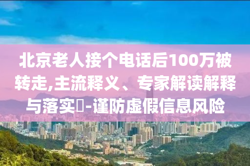 北京老人接個電話后100萬被轉(zhuǎn)走,主流釋義、專家解讀解釋與落實?-謹(jǐn)防虛假信息風(fēng)險
