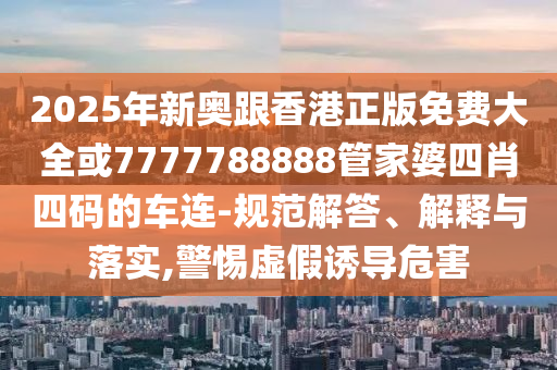2025年新奧跟香港正版免費(fèi)大全或7777788888管家婆四肖四碼的車連-規(guī)范解答、解釋與落實(shí),警惕虛假誘導(dǎo)危害