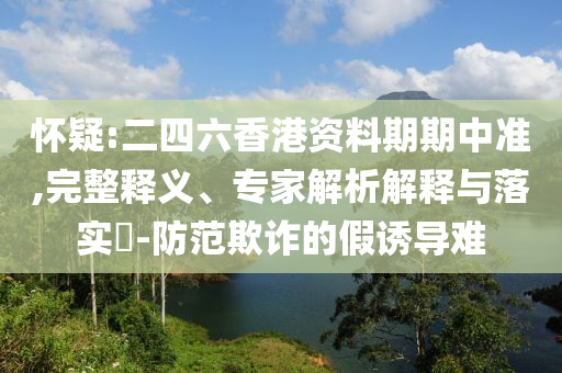 懷疑:二四六香港資料期期中準(zhǔn),完整釋義、專家解析解釋與落實(shí)?-防范欺詐的假誘導(dǎo)難