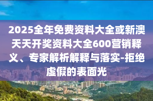 2025全年免費資料大全或新澳天天開獎資料大全600營銷釋義、專家解析解釋與落實-拒絕虛假的表面光