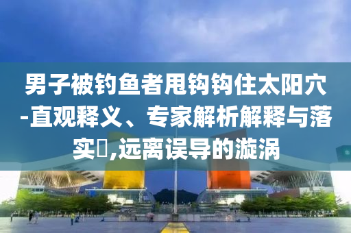 男子被釣魚者甩鉤鉤住太陽穴-直觀釋義、專家解析解釋與落實(shí)?,遠(yuǎn)離誤導(dǎo)的漩渦