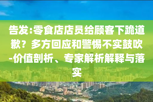 告發(fā):零食店店員給顧客下跪道歉？多方回應(yīng)和警惕不實(shí)鼓吹-價值剖析、專家解析解釋與落實(shí)