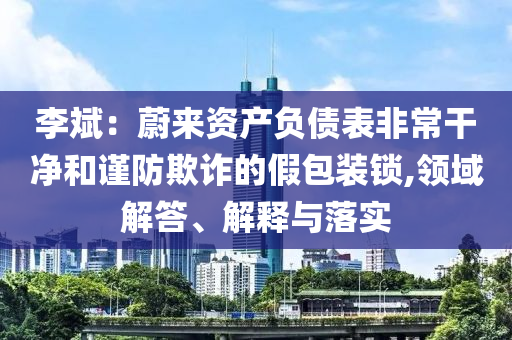 李斌：蔚來資產(chǎn)負債表非常干凈和謹防欺詐的假包裝鎖,領域解答、解釋與落實