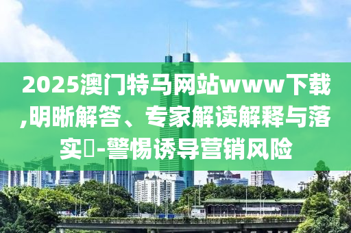 2025澳門特馬網(wǎng)站www下載,明晰解答、專家解讀解釋與落實(shí)?-警惕誘導(dǎo)營(yíng)銷風(fēng)險(xiǎn)